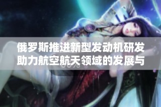 俄罗斯推进新型发动机研发助力航空航天领域的发展与创新