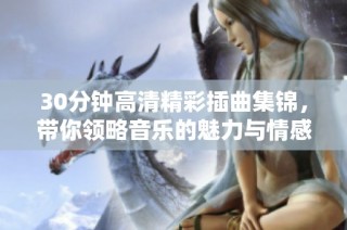 30分钟高清精彩插曲集锦，带你领略音乐的魅力与情感