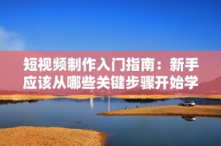 短视频制作入门指南：新手应该从哪些关键步骤开始学习