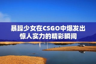暴躁少女在CSGO中爆发出惊人实力的精彩瞬间