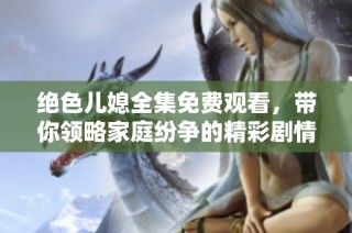绝色儿媳全集免费观看，带你领略家庭纷争的精彩剧情