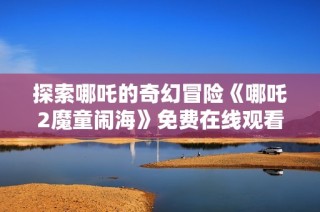 探索哪吒的奇幻冒险《哪吒2魔童闹海》免费在线观看攻略分享