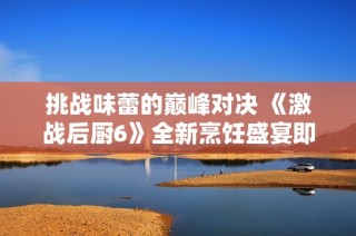 挑战味蕾的巅峰对决 《激战后厨6》全新烹饪盛宴即将来袭