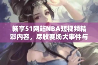 畅享51网站NBA短视频精彩内容，尽收赛场大事件与精彩瞬间