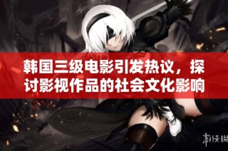 韩国三级电影引发热议，探讨影视作品的社会文化影响与表现