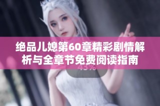 绝品儿媳第60章精彩剧情解析与全章节免费阅读指南