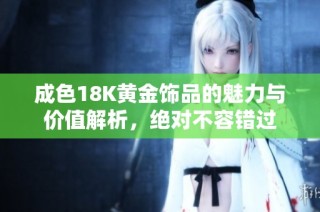 成色18K黄金饰品的魅力与价值解析，绝对不容错过