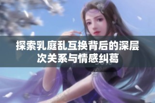 探索乳庭乱互换背后的深层次关系与情感纠葛