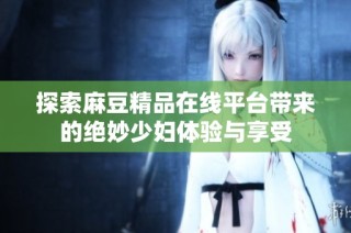探索麻豆精品在线平台带来的绝妙少妇体验与享受