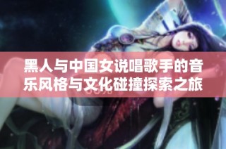 黑人与中国女说唱歌手的音乐风格与文化碰撞探索之旅
