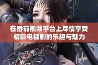 在番茄视频平台上尽情享受精彩电视剧的乐趣与魅力