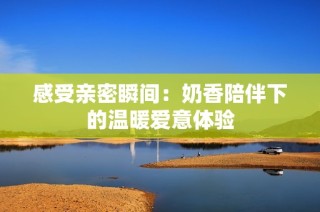 感受亲密瞬间：奶香陪伴下的温暖爱意体验