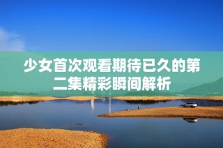 少女首次观看期待已久的第二集精彩瞬间解析