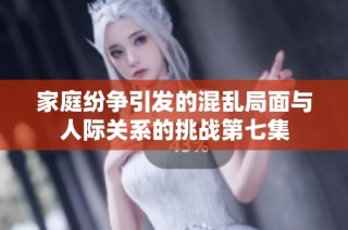 家庭纷争引发的混乱局面与人际关系的挑战第七集