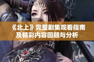 《北上》完整剧集观看指南及精彩内容回顾与分析