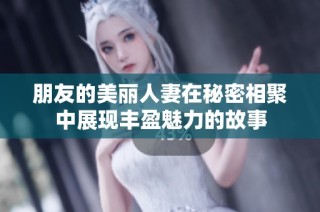 朋友的美丽人妻在秘密相聚中展现丰盈魅力的故事