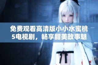 免费观看高清版小小水蜜桃5电视剧，畅享甜美故事魅力