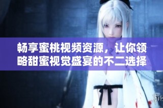 畅享蜜桃视频资源，让你领略甜蜜视觉盛宴的不二选择