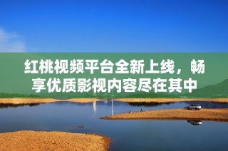 红桃视频平台全新上线，畅享优质影视内容尽在其中