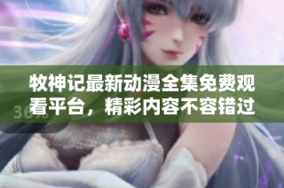 牧神记最新动漫全集免费观看平台，精彩内容不容错过尽情享受！