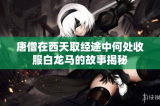唐僧在西天取经途中何处收服白龙马的故事揭秘