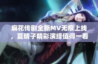 麻花传剧全新MV无痕上线，夏晴子精彩演绎值得一看