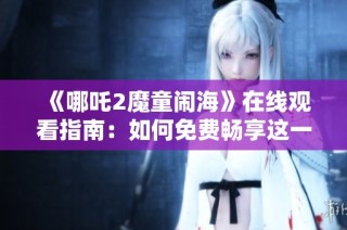 《哪吒2魔童闹海》在线观看指南：如何免费畅享这一精彩动画电影