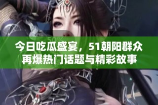 今日吃瓜盛宴，51朝阳群众再爆热门话题与精彩故事