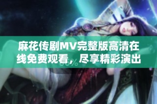 麻花传剧MV完整版高清在线免费观看，尽享精彩演出魅力