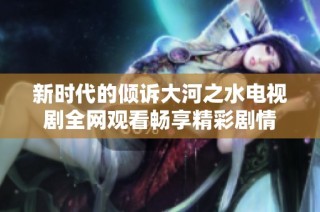 新时代的倾诉大河之水电视剧全网观看畅享精彩剧情
