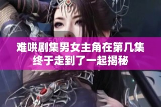 难哄剧集男女主角在第几集终于走到了一起揭秘