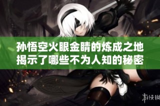 孙悟空火眼金睛的炼成之地揭示了哪些不为人知的秘密
