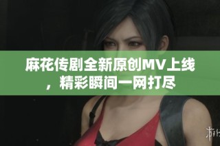 麻花传剧全新原创MV上线，精彩瞬间一网打尽
