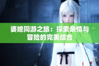 婆媳同游之旅：探索亲情与冒险的完美结合