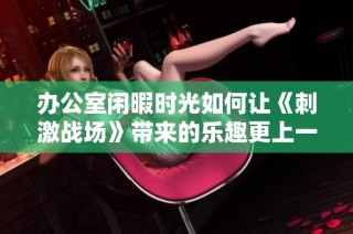 办公室闲暇时光如何让《刺激战场》带来的乐趣更上一层楼