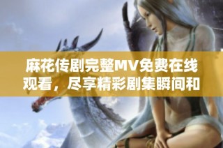 麻花传剧完整MV免费在线观看，尽享精彩剧集瞬间和幕后花絮