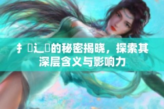 扌喿辶畐的秘密揭晓，探索其深层含义与影响力