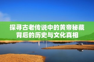 探寻古老传说中的黄帝秘藏背后的历史与文化真相