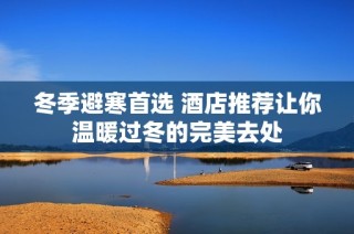 冬季避寒首选 酒店推荐让你温暖过冬的完美去处