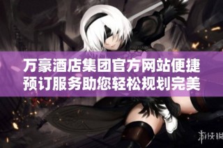 万豪酒店集团官方网站便捷预订服务助您轻松规划完美假期