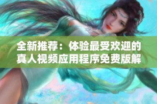 全新推荐：体验最受欢迎的真人视频应用程序免费版解析