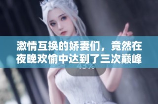 激情互换的娇妻们，竟然在夜晚欢愉中达到了三次巅峰体验