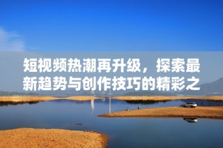 短视频热潮再升级，探索最新趋势与创作技巧的精彩之旅
