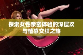 探索女性亲密体验的深层次与情感交织之旅