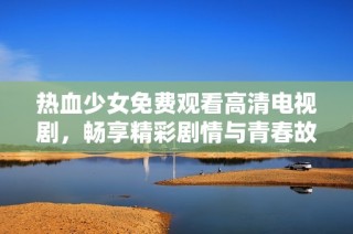 热血少女免费观看高清电视剧，畅享精彩剧情与青春故事