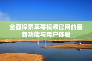 全面探索草莓视频官网的最新功能与用户体验