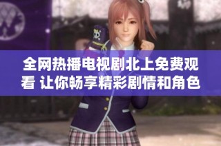 全网热播电视剧北上免费观看 让你畅享精彩剧情和角色演绎