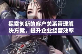 探索创新的客户关系管理解决方案，提升企业经营效率与客户体验