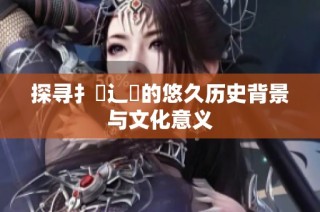 探寻扌喿辶畐的悠久历史背景与文化意义
