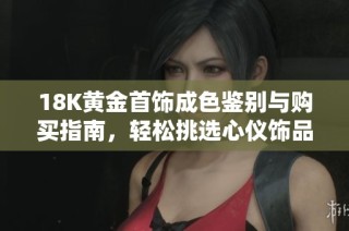 18K黄金首饰成色鉴别与购买指南，轻松挑选心仪饰品